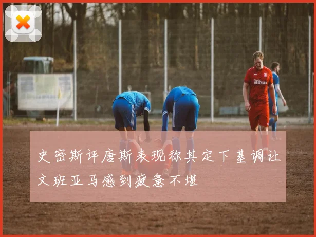 史密斯评唐斯表现称其定下基调让文班亚马感到疲惫不堪
