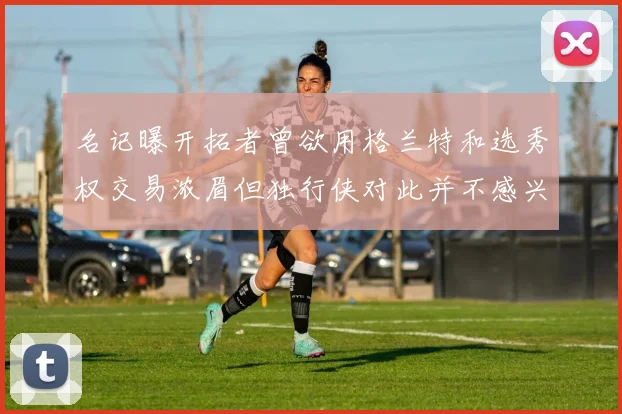 名记曝开拓者曾欲用格兰特和选秀权交易浓眉但独行侠对此并不感兴趣