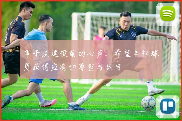 华子谈退役前的心声：希望年轻球员获得应有的尊重与认可