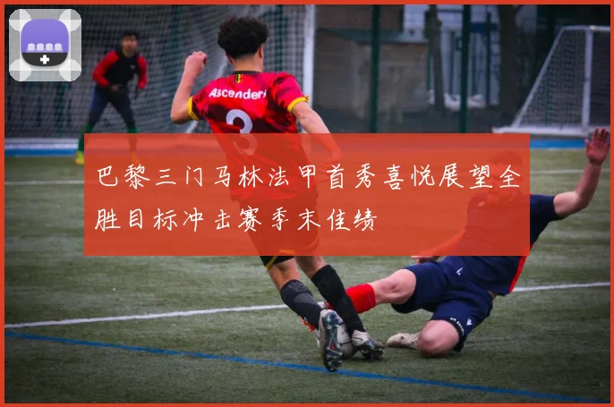 巴黎三门马林法甲首秀喜悦展望全胜目标冲击赛季末佳绩
