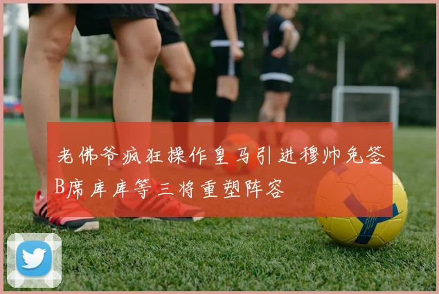 老佛爷疯狂操作皇马引进穆帅免签B席库库等三将重塑阵容