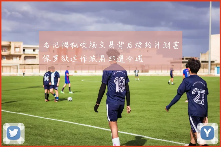名记揭秘吹杨交易背后续约计划富保罗欲运作浓眉却遭冷遇