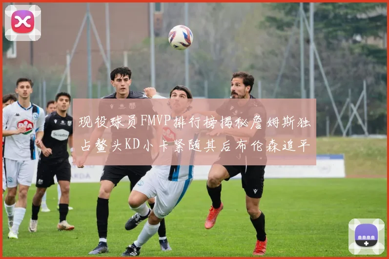 现役球员FMVP排行榜揭秘詹姆斯独占鳌头KD小卡紧随其后布伦森追平库里约基奇等