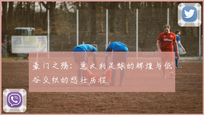 豪门之殇：意大利足球的辉煌与低谷交织的悲壮历程