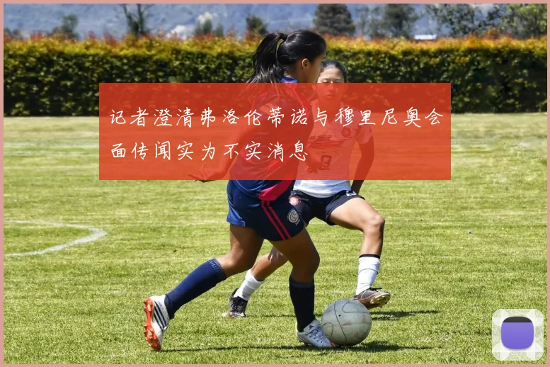 记者澄清弗洛伦蒂诺与穆里尼奥会面传闻实为不实消息