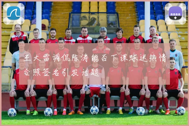 王大雷调侃陈涛能否下课球迷热情合照签名引发话题