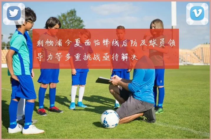 利物浦今夏面临锋线后防及球员领导力等多重挑战亟待解决