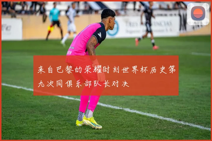 来自巴黎的荣耀时刻世界杯历史第九次同俱乐部队长对决