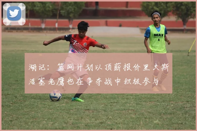 湖记：篮网计划以顶薪报价里夫斯活塞老鹰也在争夺战中积极参与