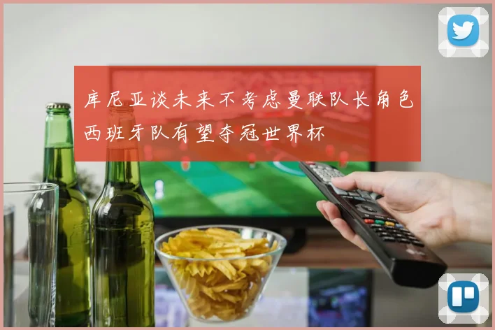 库尼亚谈未来不考虑曼联队长角色西班牙队有望夺冠世界杯