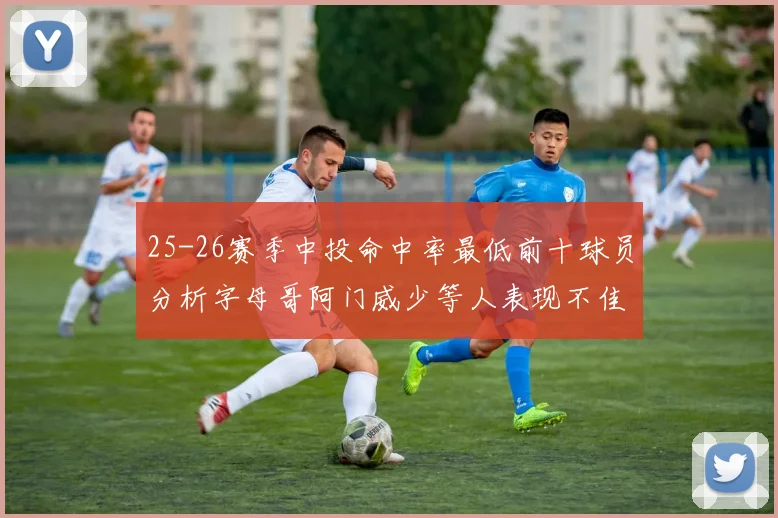 25-26赛季中投命中率最低前十球员分析字母哥阿门威少等人表现不佳