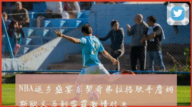 NBA返乡盛宴东契奇弗拉格联手詹姆斯欧文马刺雷霆激情对决