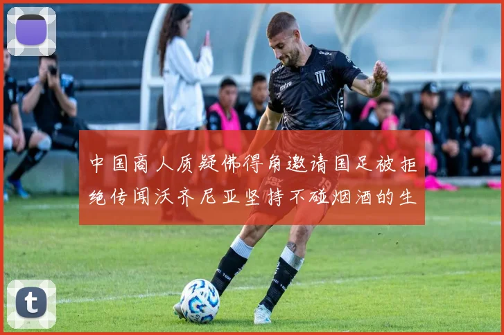 中国商人质疑佛得角邀请国足被拒绝传闻沃齐尼亚坚持不碰烟酒的生活方式