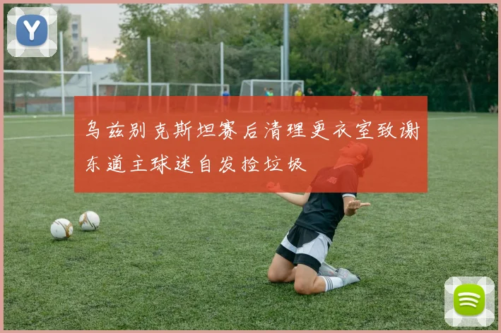 乌兹别克斯坦赛后清理更衣室致谢东道主球迷自发捡垃圾
