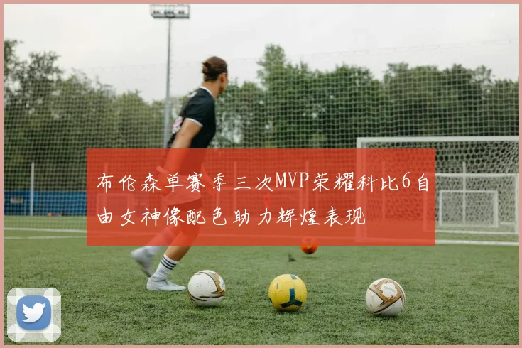 布伦森单赛季三次MVP荣耀科比6自由女神像配色助力辉煌表现