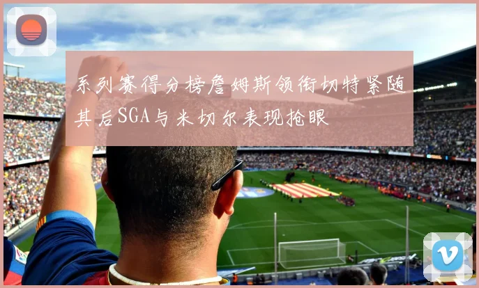 系列赛得分榜詹姆斯领衔切特紧随其后SGA与米切尔表现抢眼