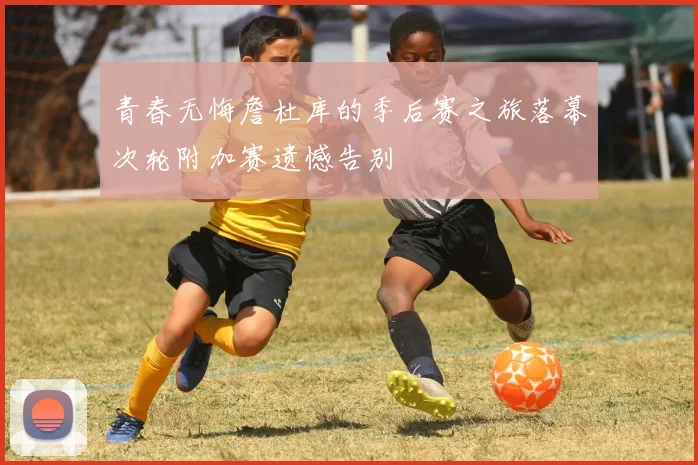 青春无悔詹杜库的季后赛之旅落幕次轮附加赛遗憾告别