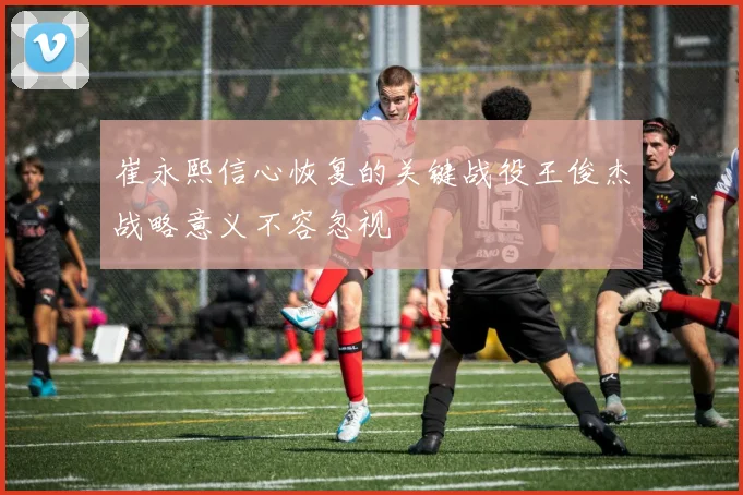 崔永熙信心恢复的关键战役王俊杰战略意义不容忽视